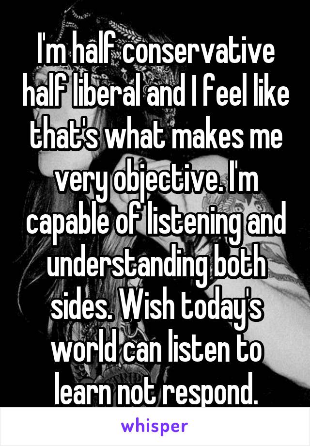 I'm half conservative half liberal and I feel like that's what makes me very objective. I'm capable of listening and understanding both sides. Wish today's world can listen to learn not respond.