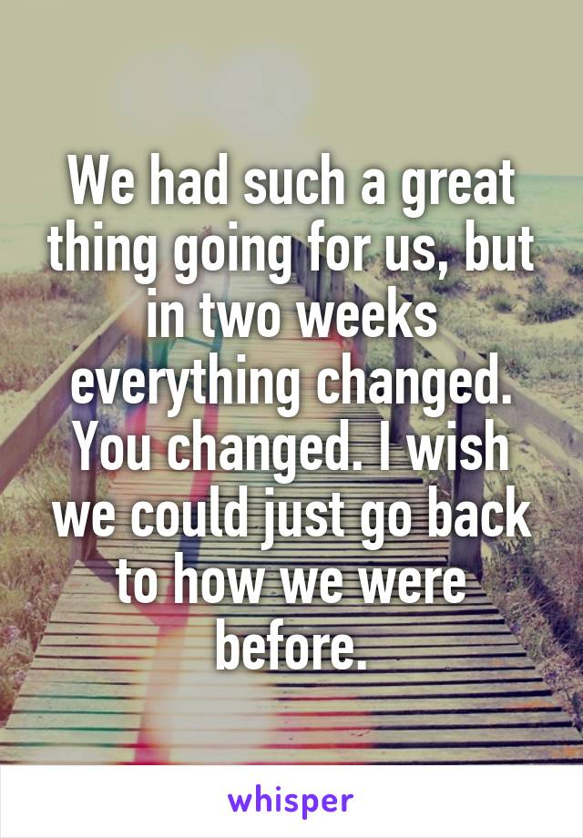 We had such a great thing going for us, but in two weeks everything changed. You changed. I wish we could just go back to how we were before.