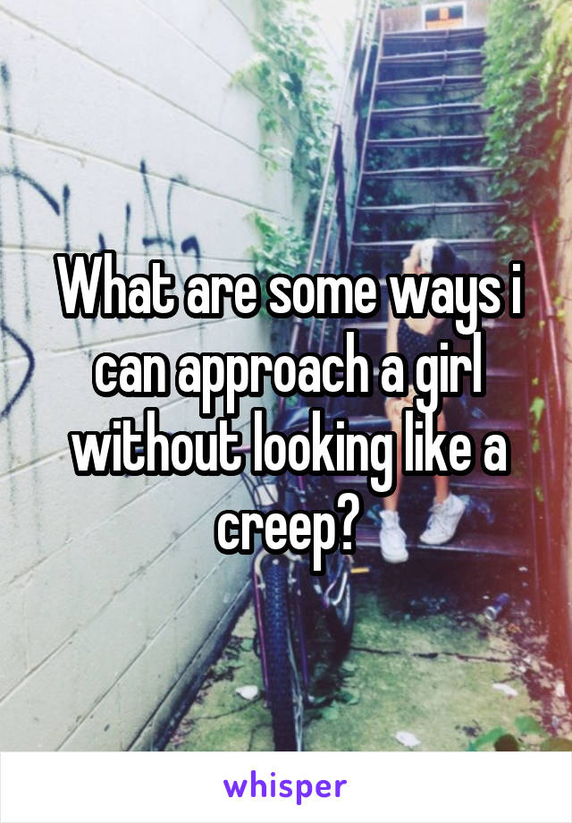 What are some ways i can approach a girl without looking like a creep?