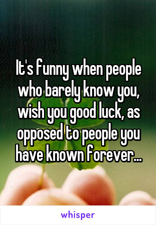 It's funny when people who barely know you, wish you good luck, as opposed to people you have known forever...