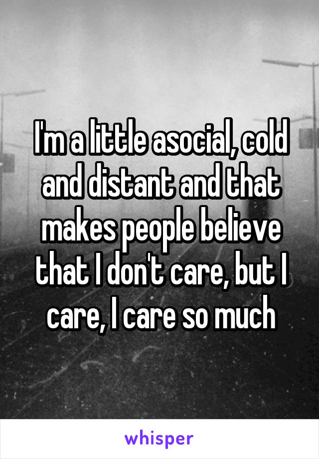  I'm a little asocial, cold and distant and that makes people believe that I don't care, but I care, I care so much