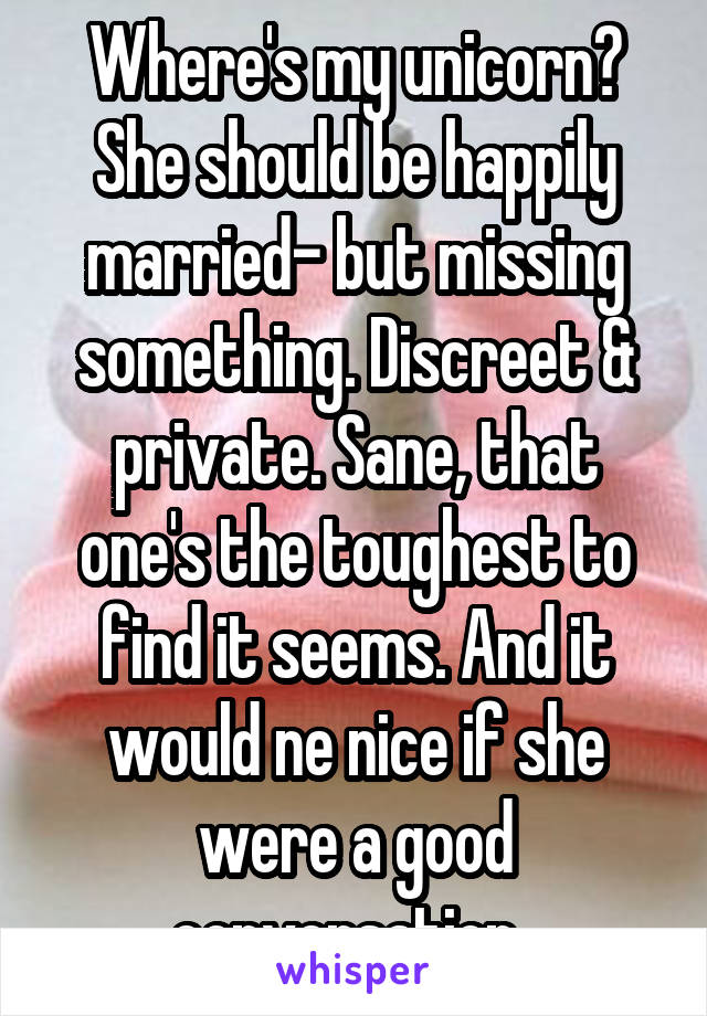 Where's my unicorn? She should be happily married- but missing something. Discreet & private. Sane, that one's the toughest to find it seems. And it would ne nice if she were a good conversation. 