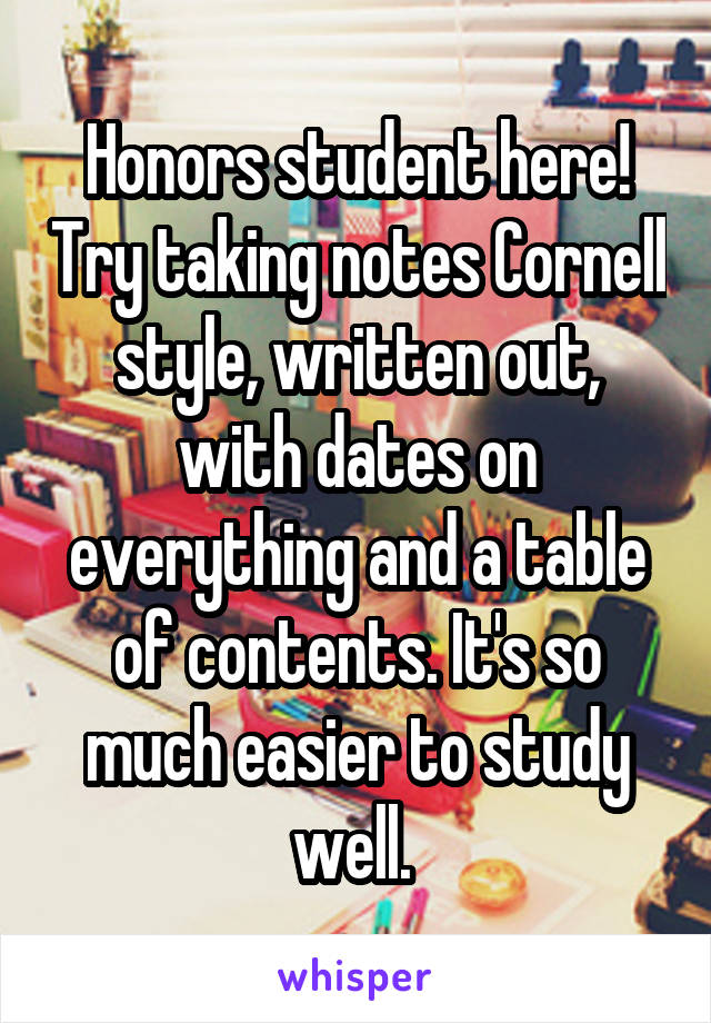 Honors student here! Try taking notes Cornell style, written out, with dates on everything and a table of contents. It's so much easier to study well. 