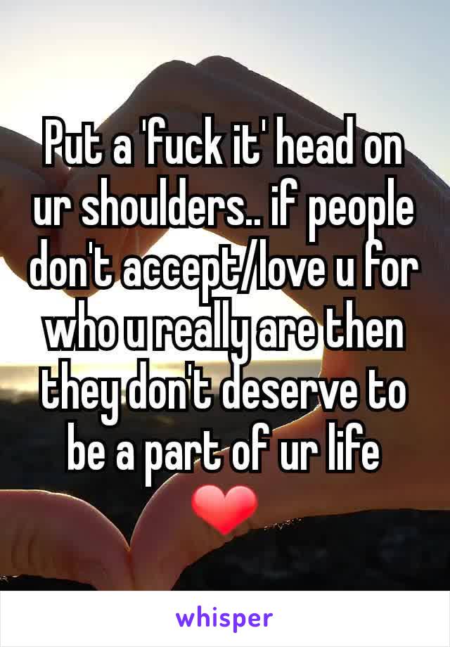 Put a 'fuck it' head on ur shoulders.. if people don't accept/love u for who u really are then they don't deserve to be a part of ur life ❤