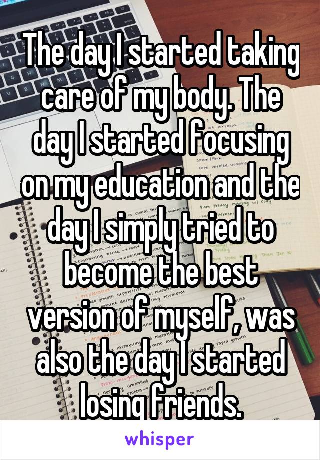 The day I started taking care of my body. The day I started focusing on my education and the day I simply tried to become the best version of myself, was also the day I started losing friends.