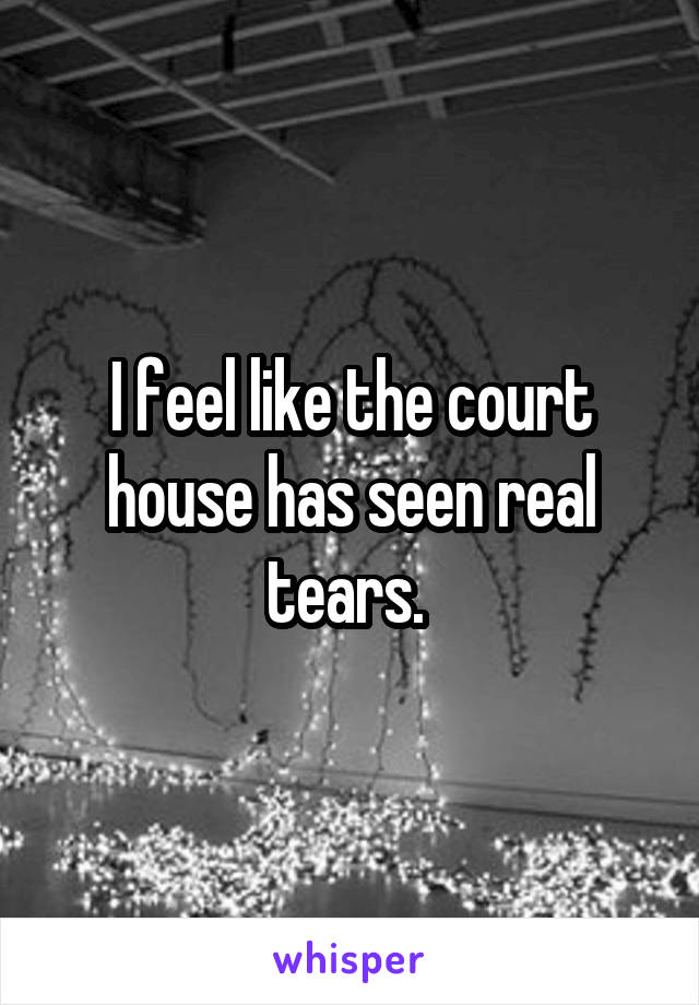 I feel like the court house has seen real tears. 