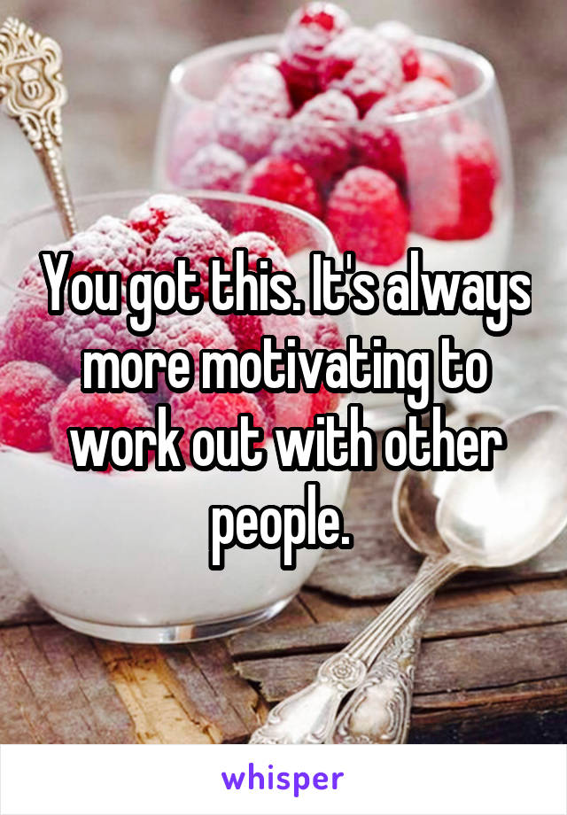 You got this. It's always more motivating to work out with other people. 