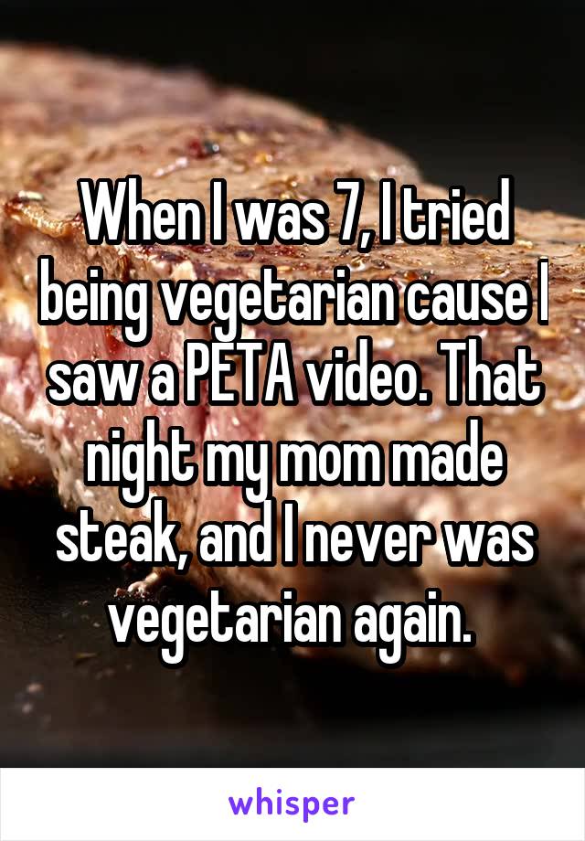 When I was 7, I tried being vegetarian cause I saw a PETA video. That night my mom made steak, and I never was vegetarian again. 