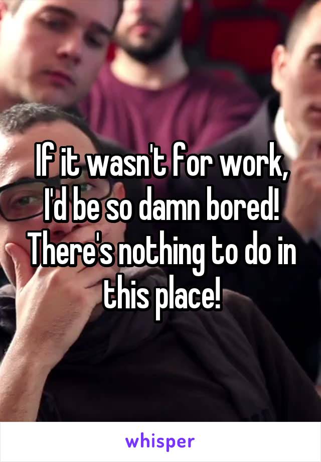 If it wasn't for work, I'd be so damn bored! There's nothing to do in this place!