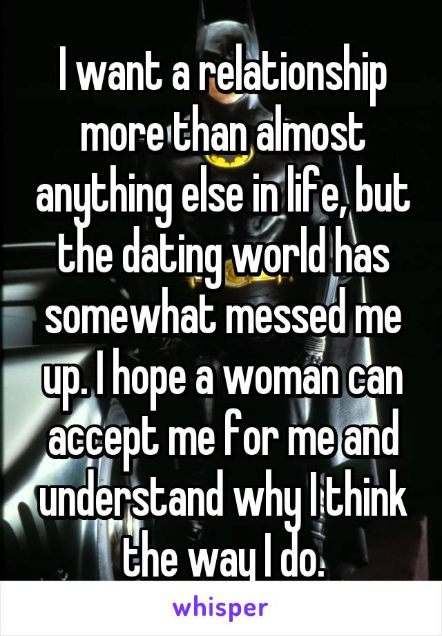 I want a relationship more than almost anything else in life, but the dating world has somewhat messed me up. I hope a woman can accept me for me and understand why I think the way I do.