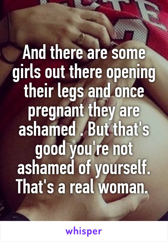 And there are some girls out there opening their legs and once pregnant they are ashamed . But that's good you're not ashamed of yourself. That's a real woman. 