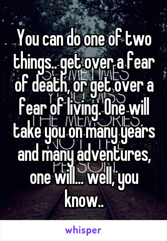 You can do one of two things.. get over a fear of death, or get over a fear of living. One will take you on many years and many adventures, one will... well, you know..