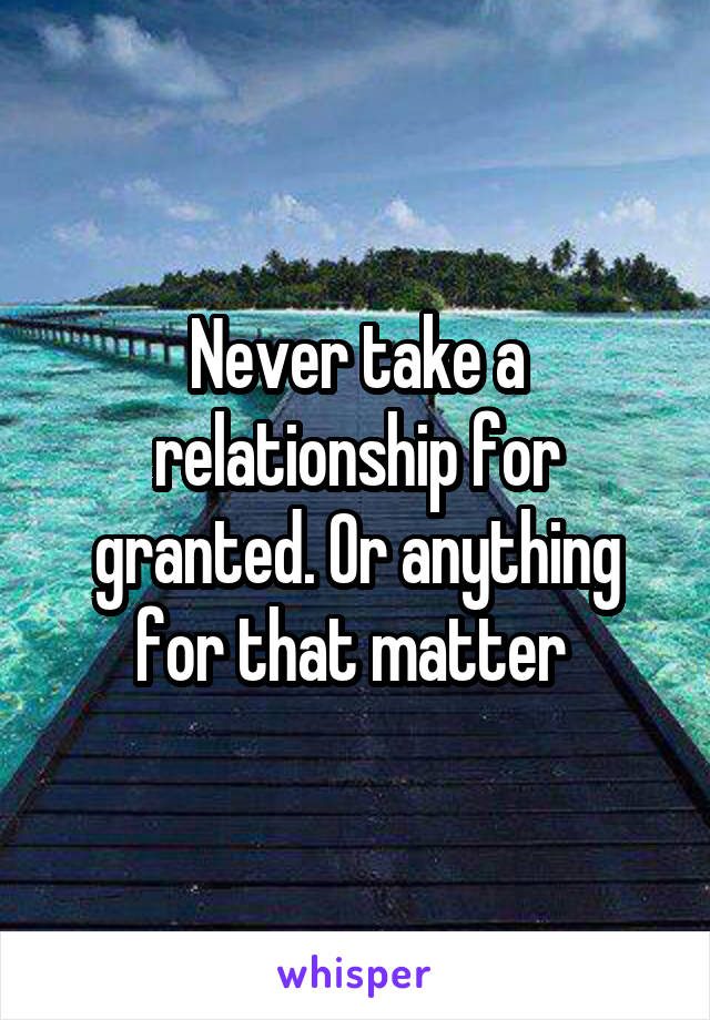 Never take a relationship for granted. Or anything for that matter 