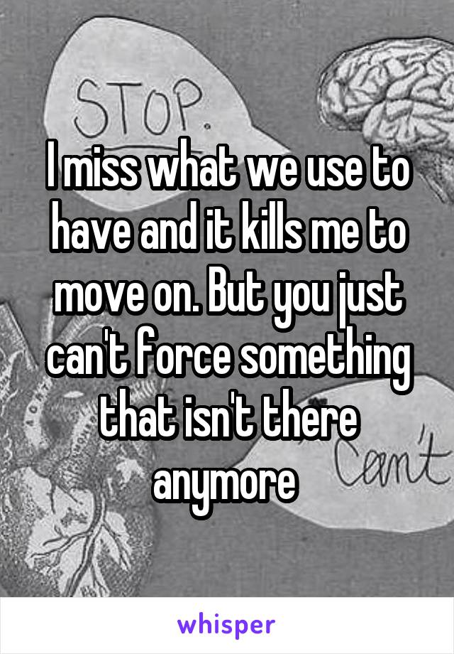 I miss what we use to have and it kills me to move on. But you just can't force something that isn't there anymore 