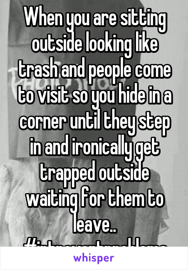 When you are sitting outside looking like trash and people come to visit so you hide in a corner until they step in and ironically get trapped outside waiting for them to leave.. #introvertproblems