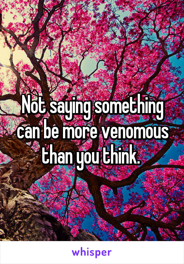 Not saying something can be more venomous than you think. 