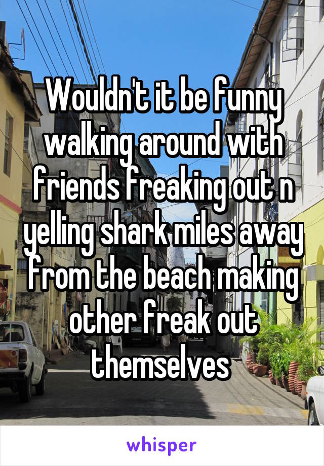 Wouldn't it be funny walking around with friends freaking out n yelling shark miles away from the beach making other freak out themselves 