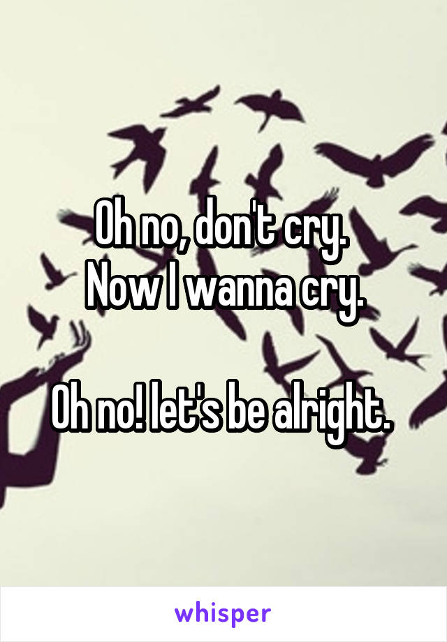 Oh no, don't cry. 
Now I wanna cry.

Oh no! let's be alright. 