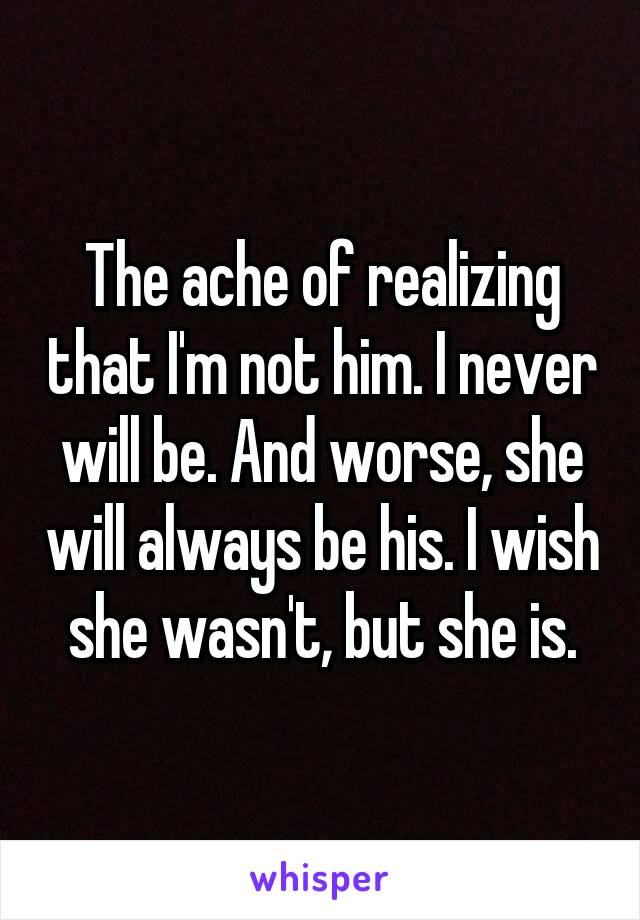 The ache of realizing that I'm not him. I never will be. And worse, she will always be his. I wish she wasn't, but she is.