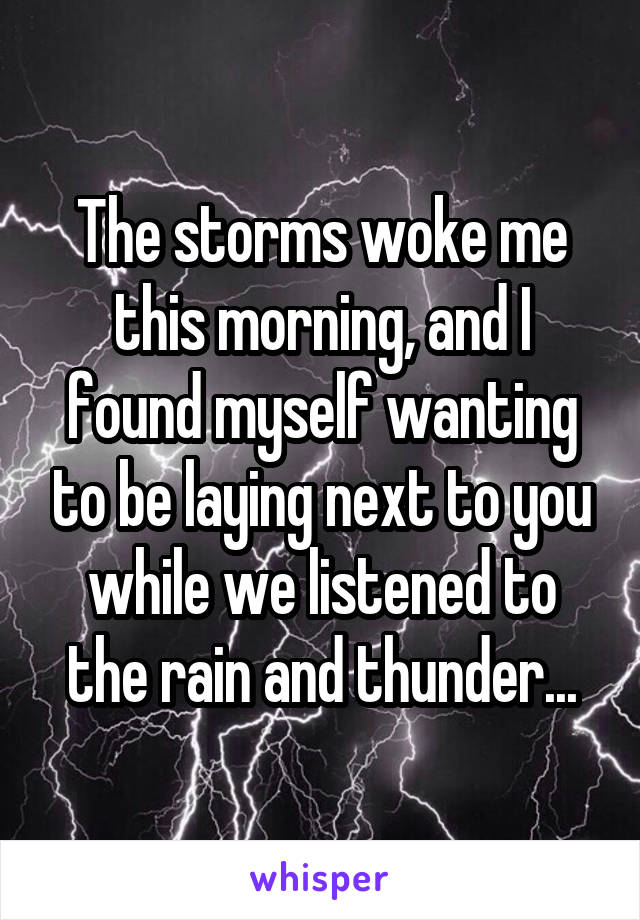 The storms woke me this morning, and I found myself wanting to be laying next to you while we listened to the rain and thunder...