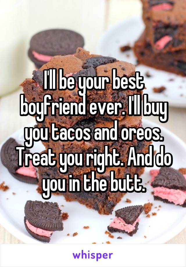  I'll be your best boyfriend ever. I'll buy you tacos and oreos. Treat you right. And do you in the butt.