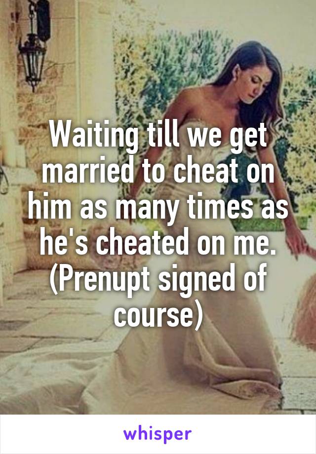 Waiting till we get married to cheat on him as many times as he's cheated on me. (Prenupt signed of course)