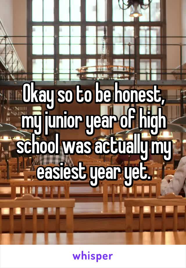 Okay so to be honest, my junior year of high school was actually my easiest year yet.