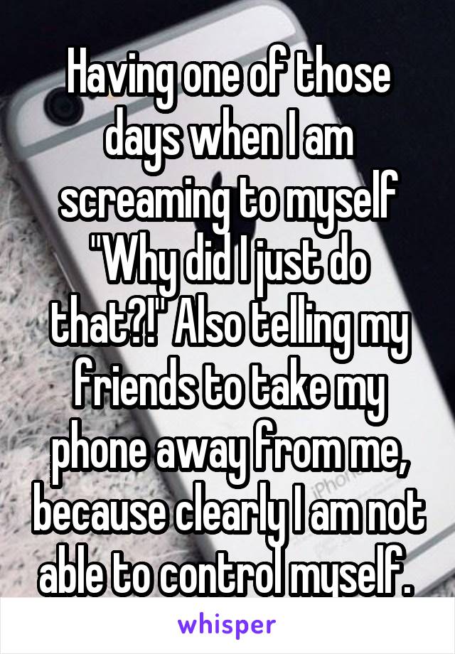 Having one of those days when I am screaming to myself "Why did I just do that?!" Also telling my friends to take my phone away from me, because clearly I am not able to control myself. 