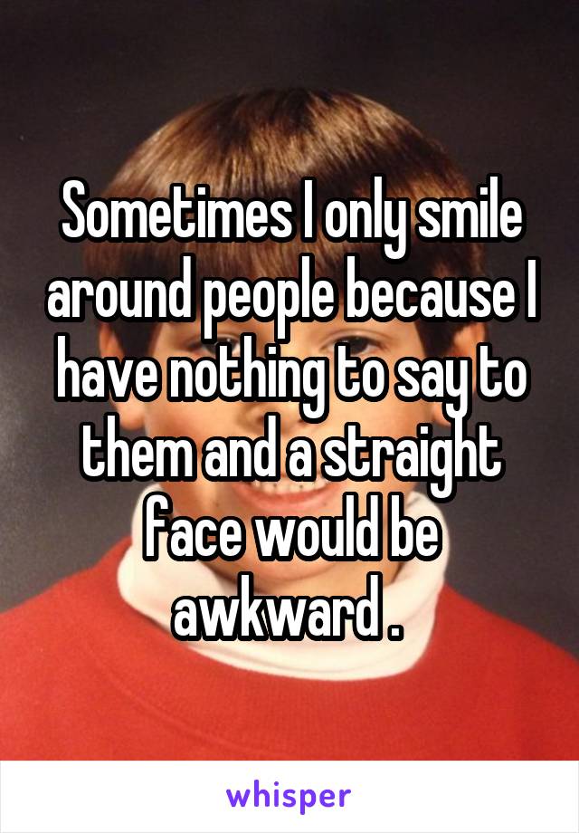 Sometimes I only smile around people because I have nothing to say to them and a straight face would be awkward . 