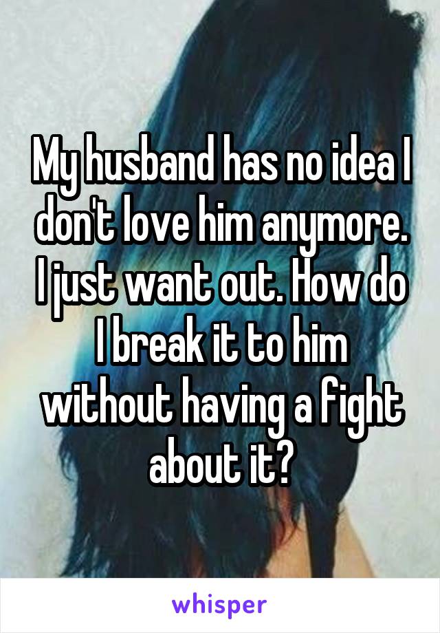 My husband has no idea I don't love him anymore. I just want out. How do I break it to him without having a fight about it?