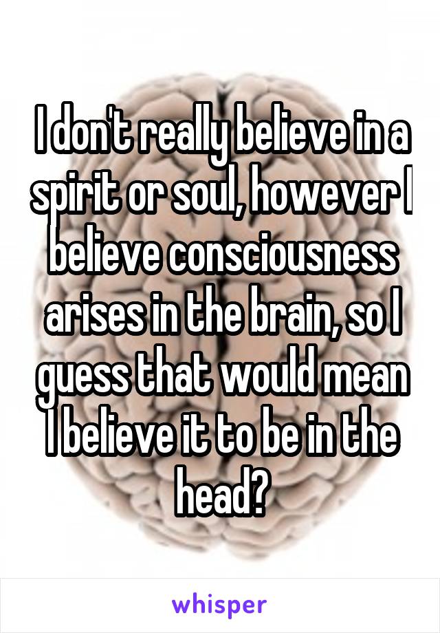 I don't really believe in a spirit or soul, however I believe consciousness arises in the brain, so I guess that would mean I believe it to be in the head?