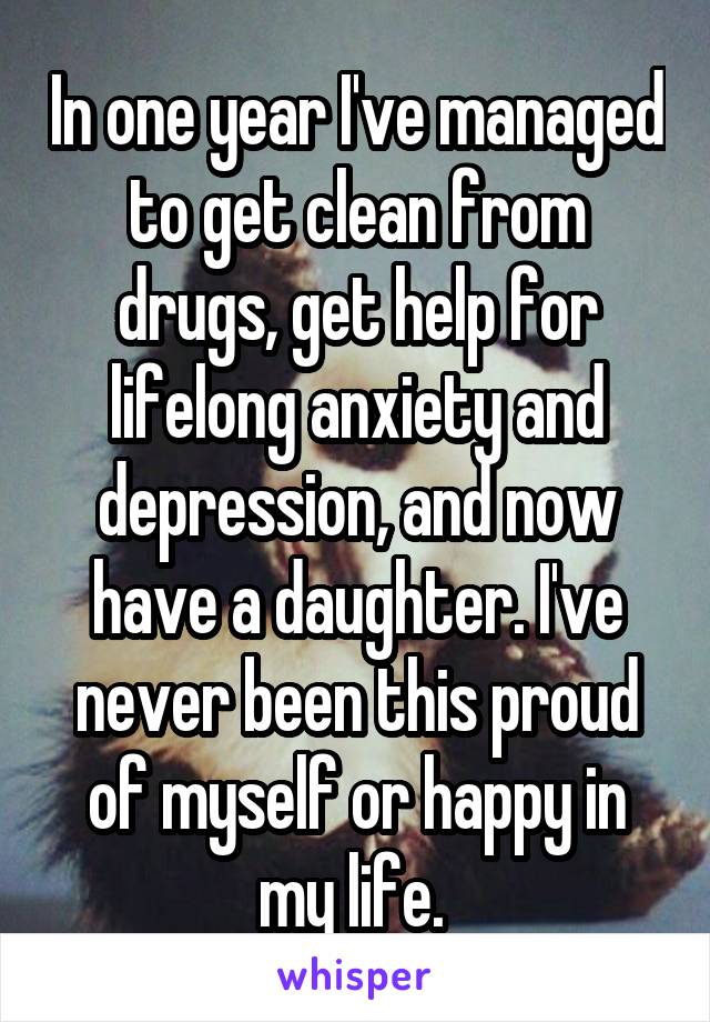 In one year I've managed to get clean from drugs, get help for lifelong anxiety and depression, and now have a daughter. I've never been this proud of myself or happy in my life. 