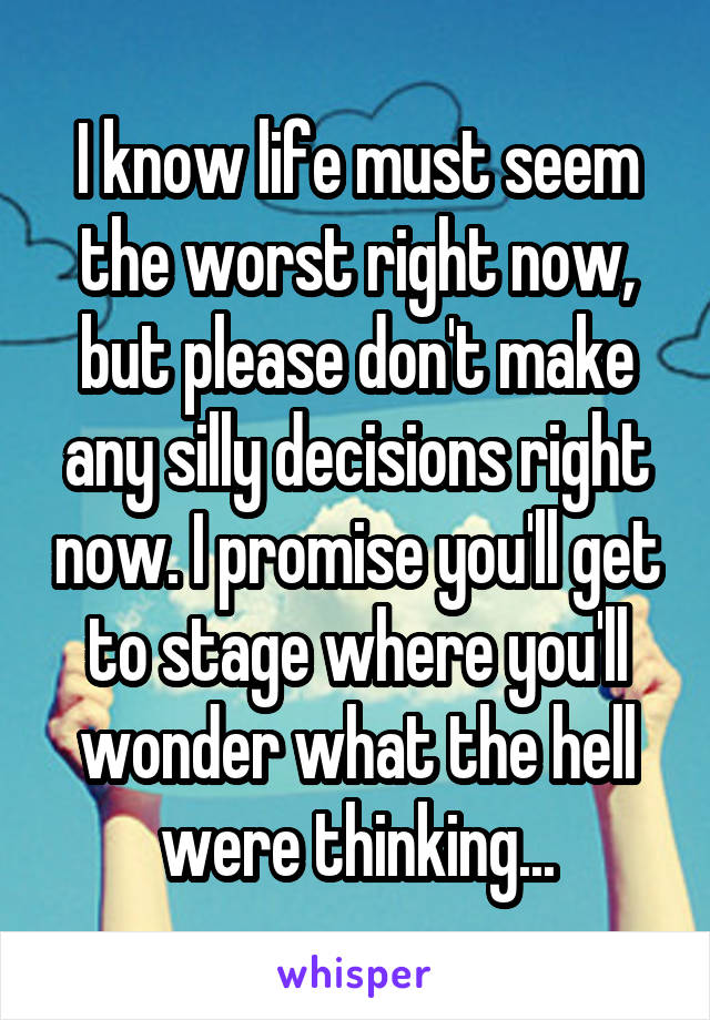 I know life must seem the worst right now, but please don't make any silly decisions right now. I promise you'll get to stage where you'll wonder what the hell were thinking...