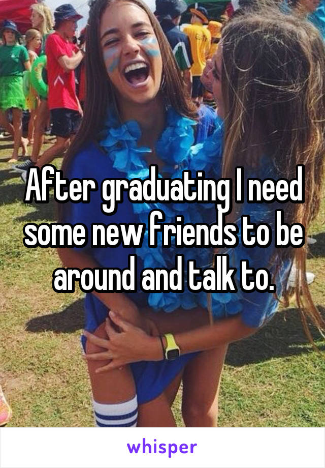 After graduating I need some new friends to be around and talk to.