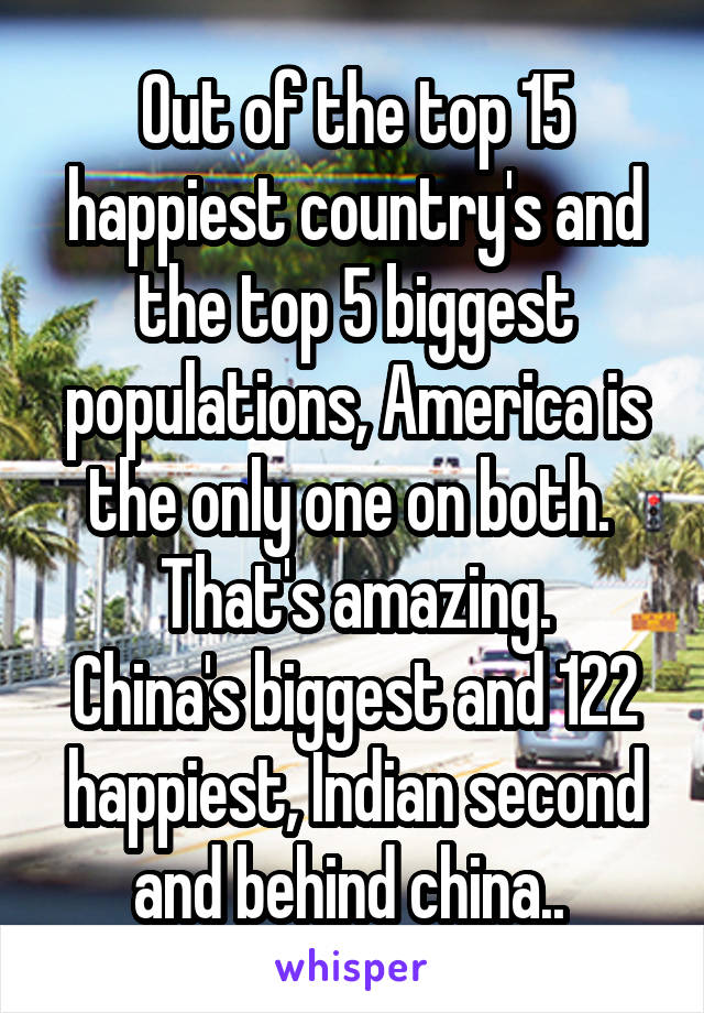 Out of the top 15 happiest country's and the top 5 biggest populations, America is the only one on both. 
That's amazing.
China's biggest and 122 happiest, Indian second and behind china.. 