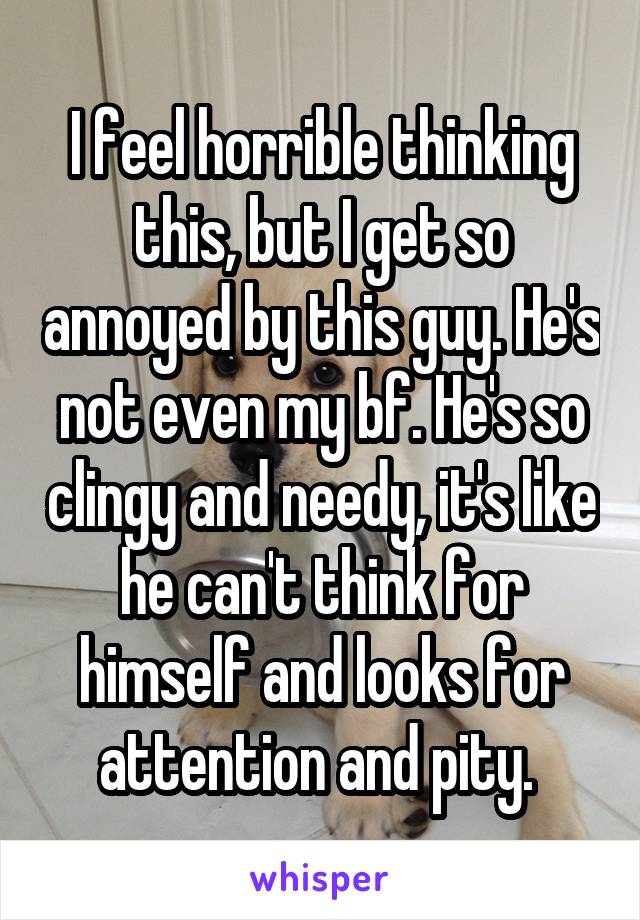 I feel horrible thinking this, but I get so annoyed by this guy. He's not even my bf. He's so clingy and needy, it's like he can't think for himself and looks for attention and pity. 