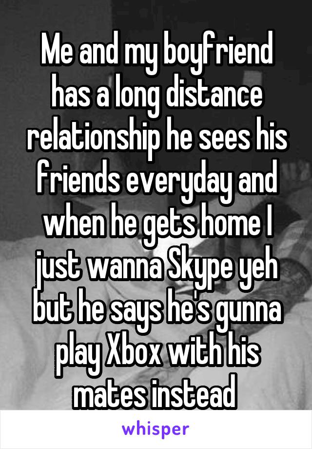 Me and my boyfriend has a long distance relationship he sees his friends everyday and when he gets home I just wanna Skype yeh but he says he's gunna play Xbox with his mates instead 