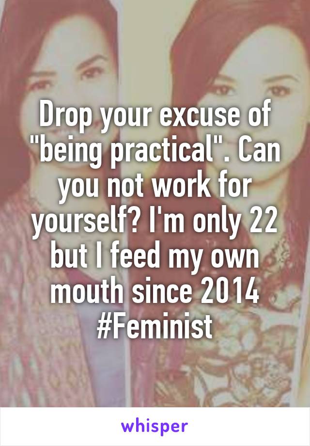 Drop your excuse of "being practical". Can you not work for yourself? I'm only 22 but I feed my own mouth since 2014
#Feminist