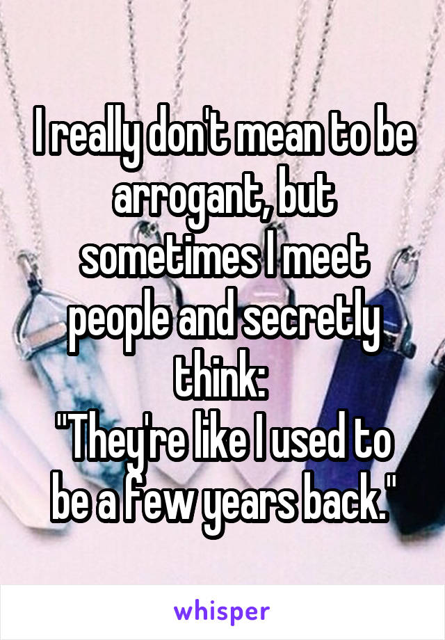 I really don't mean to be arrogant, but sometimes I meet people and secretly think: 
"They're like I used to be a few years back."