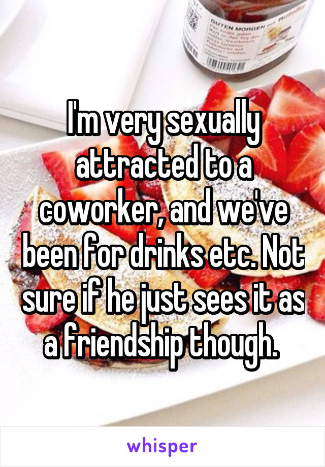 I'm very sexually attracted to a coworker, and we've been for drinks etc. Not sure if he just sees it as a friendship though. 