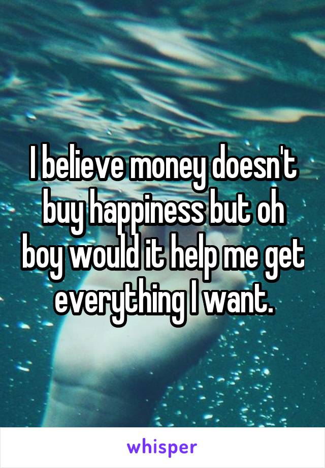 I believe money doesn't buy happiness but oh boy would it help me get everything I want.