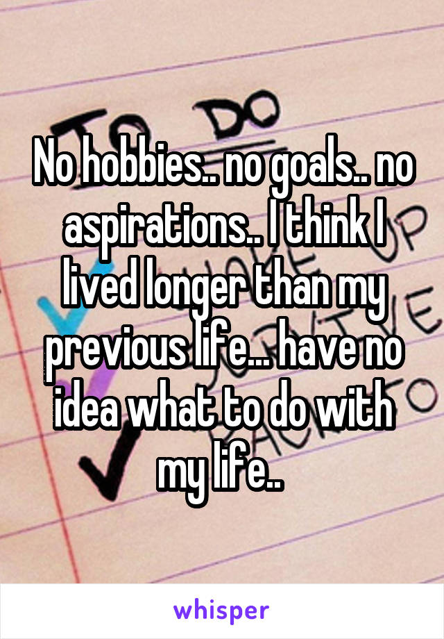 No hobbies.. no goals.. no aspirations.. I think I lived longer than my previous life... have no idea what to do with my life.. 