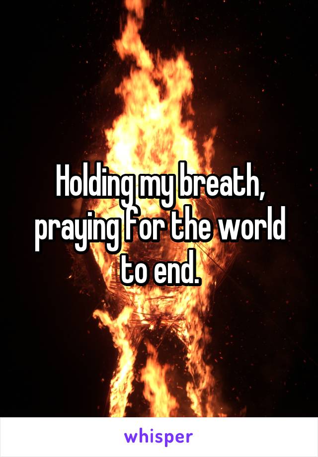 Holding my breath, praying for the world to end.