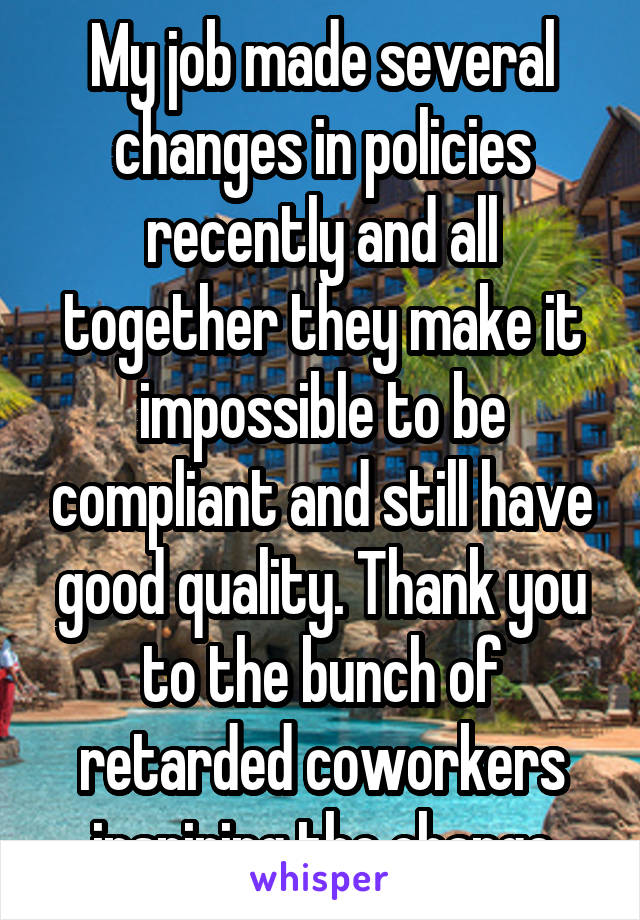 My job made several changes in policies recently and all together they make it impossible to be compliant and still have good quality. Thank you to the bunch of retarded coworkers inspiring the change