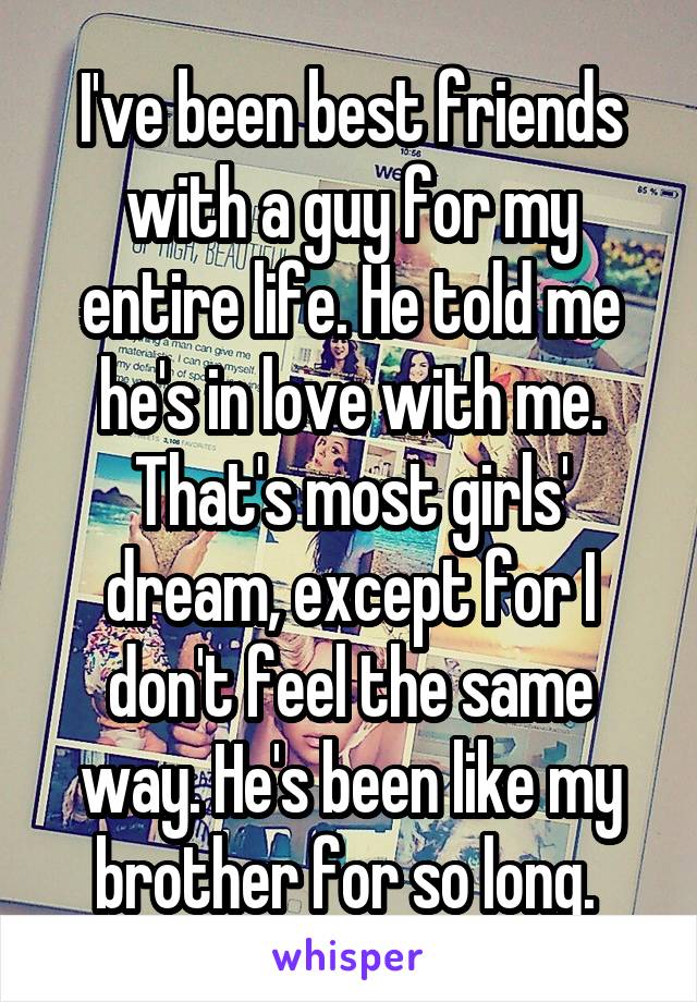 I've been best friends with a guy for my entire life. He told me he's in love with me. That's most girls' dream, except for I don't feel the same way. He's been like my brother for so long. 