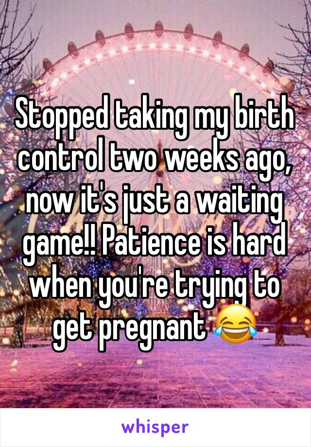 Stopped taking my birth control two weeks ago, now it's just a waiting game!! Patience is hard when you're trying to get pregnant 😂