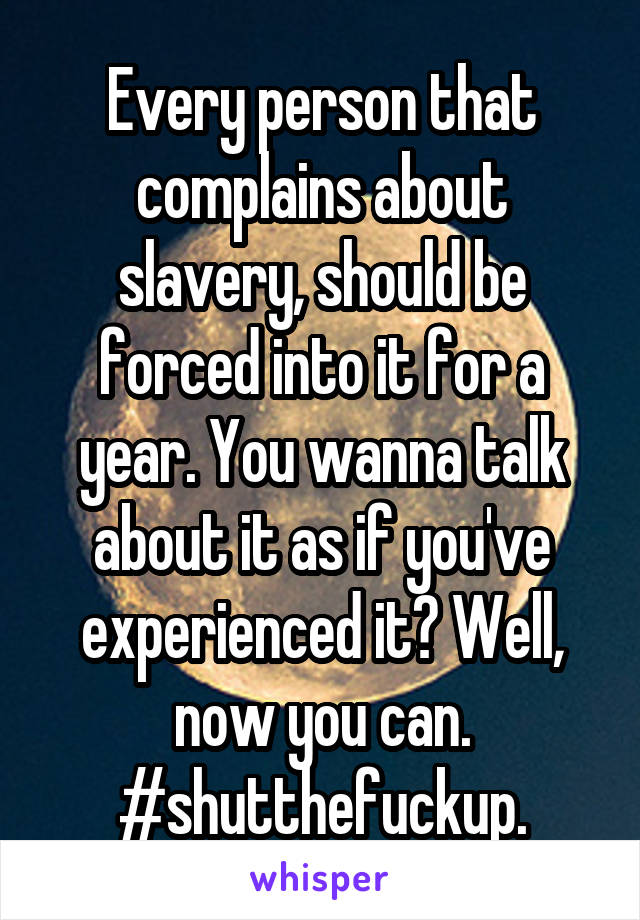 Every person that complains about slavery, should be forced into it for a year. You wanna talk about it as if you've experienced it? Well, now you can. #shutthefuckup.