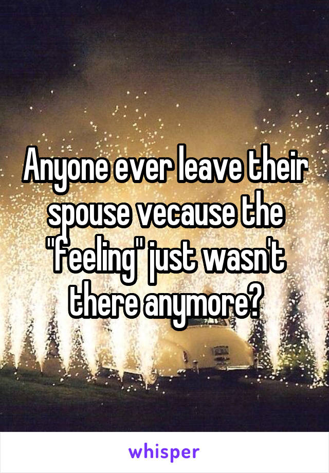 Anyone ever leave their spouse vecause the "feeling" just wasn't there anymore?