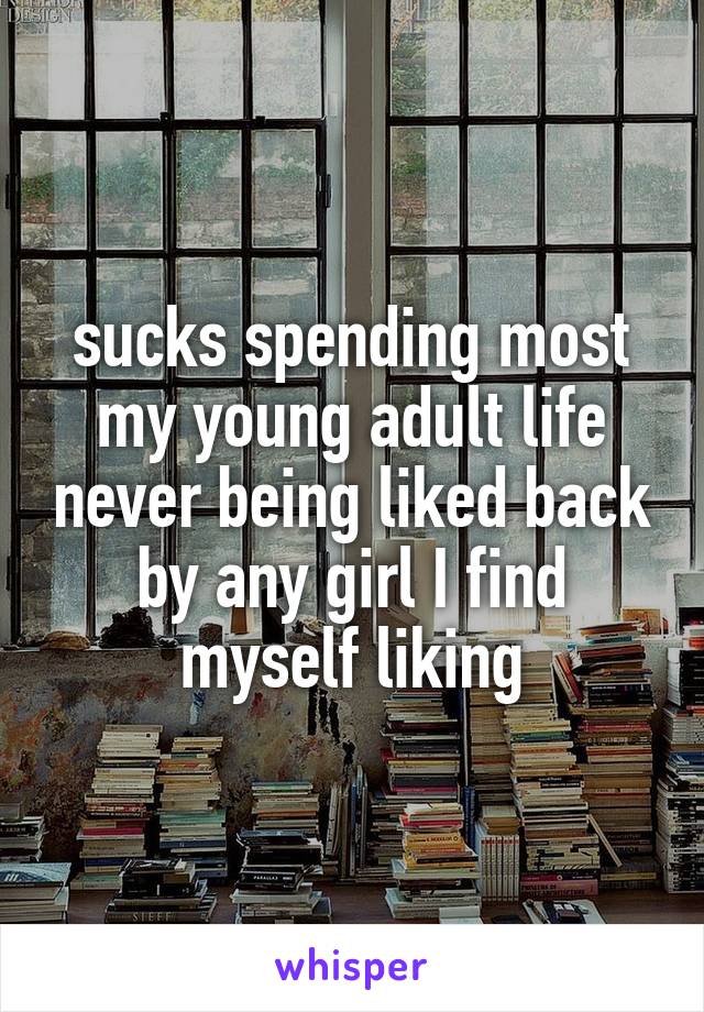 sucks spending most my young adult life never being liked back by any girl I find myself liking