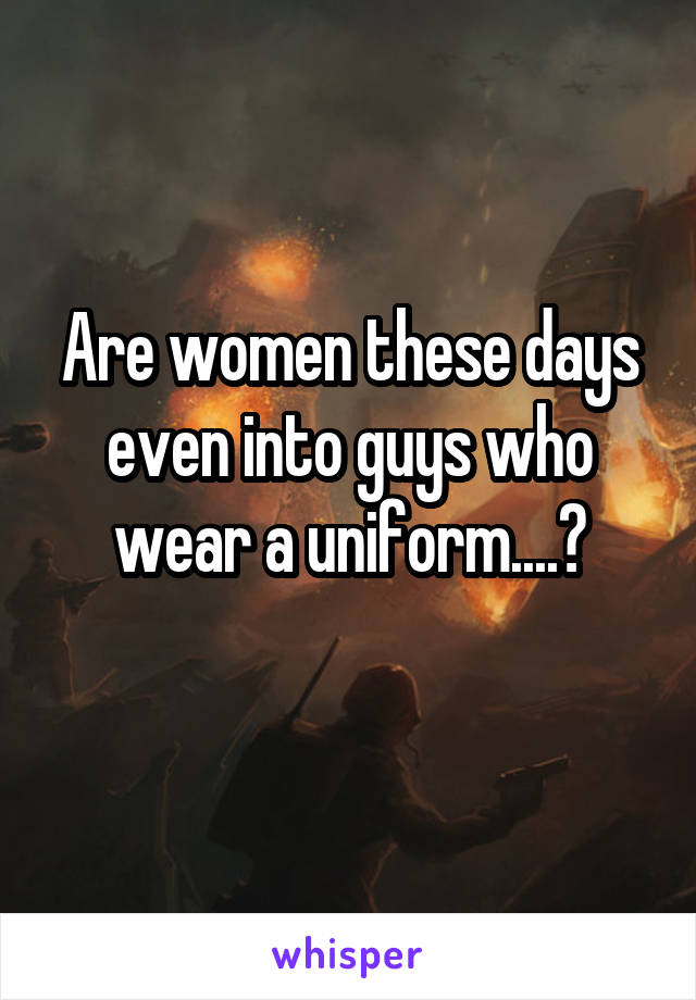 Are women these days even into guys who wear a uniform....?
